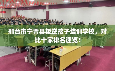 邢台市宁晋县叛逆孩子培训学校,对比十家排名速览! 邢台市宁晋县叛逆孩子培训学校,对比十家排名速览!