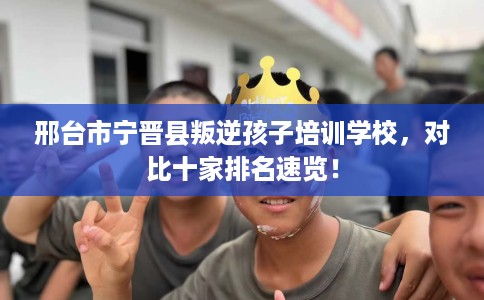 邢台市宁晋县叛逆孩子培训学校，对比十家排名速览！