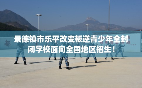 景德镇市乐平改变叛逆青少年全封闭学校面向全国地区招生! 景德镇市乐平改变叛逆青少年全封闭学校面向全国地区招生!