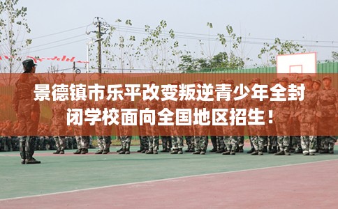 景德镇市乐平改变叛逆青少年全封闭学校面向全国地区招生! 景德镇市乐平改变叛逆青少年全封闭学校面向全国地区招生!