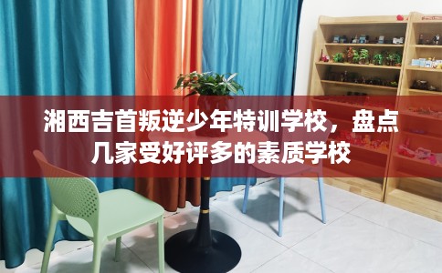 湘西吉首叛逆少年特训学校,盘点几家受好评多的素质学校 湘西吉首叛逆少年特训学校,盘点几家受好评多的素质学校