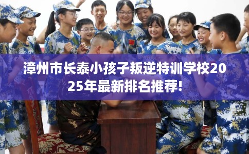 漳州市长泰小孩子叛逆特训学校2025年最新排名推荐!