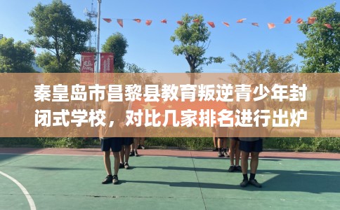 秦皇岛市昌黎县教育叛逆青少年封闭式学校，对比几家排名进行出炉！