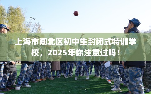 上海市闸北区初中生封闭式特训学校,2025年你注意过吗! 上海市闸北区初中生封闭式特训学校,2025年你注意过吗!