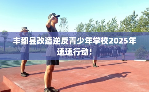 丰都县改造逆反青少年学校2025年速速行动!