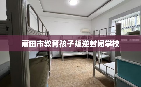 莆田市教育孩子叛逆封闭学校 莆田市教育孩子叛逆封闭学校