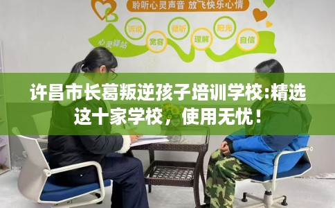 许昌市长葛叛逆孩子培训学校:精选这十家学校，使用无忧！
