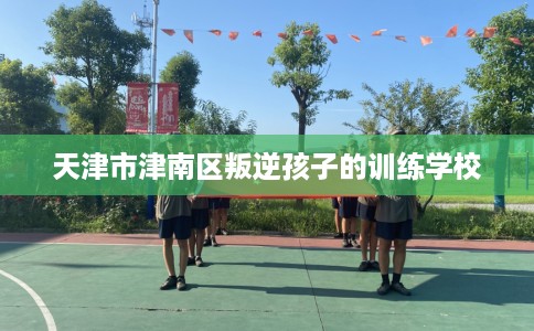 天津市津南区叛逆孩子的训练学校