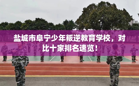盐城市阜宁少年叛逆教育学校,对比十家排名速览! 盐城市阜宁少年叛逆教育学校,对比十家排名速览!
