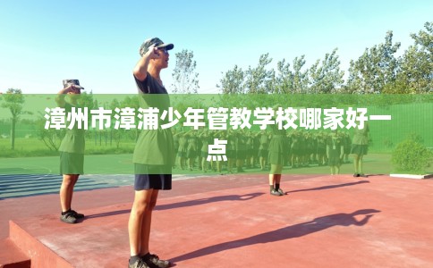 漳州市漳浦少年管教学校哪家好一点 漳州市漳浦少年管教学校哪家好一点