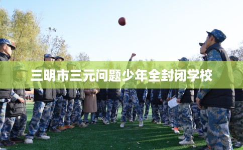 三明市三元问题少年全封闭学校