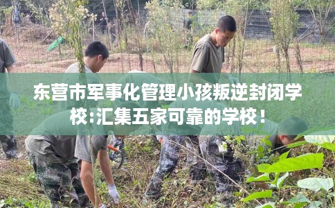 东营市军事化管理小孩叛逆封闭学校:汇集五家可靠的学校！