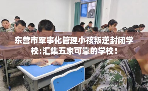东营市军事化管理小孩叛逆封闭学校:汇集五家可靠的学校！