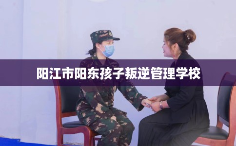 阳江市阳东孩子叛逆管理学校