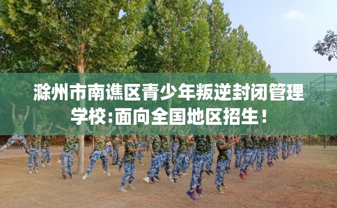 滁州市南谯区青少年叛逆封闭管理学校:面向全国地区招生! 滁州市南谯区青少年叛逆封闭管理学校:面向全国地区招生!