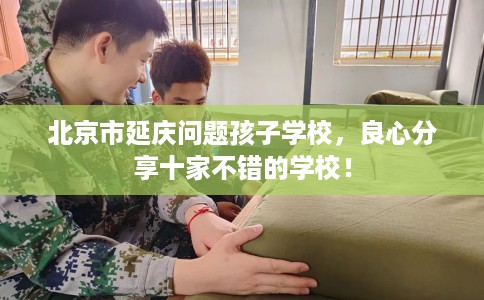 北京市延庆问题孩子学校，良心分享十家不错的学校！