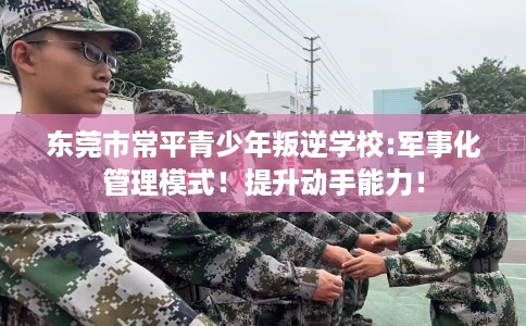 东莞市常平青少年叛逆学校:军事化管理模式！提升动手能力！