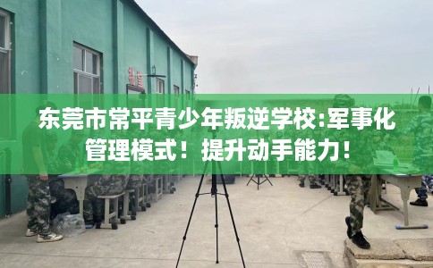 东莞市常平青少年叛逆学校:军事化管理模式！提升动手能力！