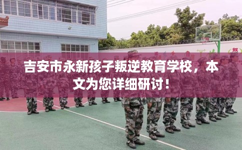 吉安市永新孩子叛逆教育学校，本文为您详细研讨！
