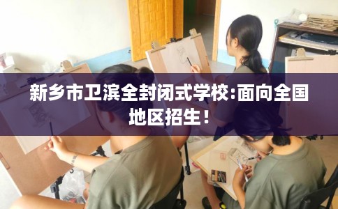 新乡市卫滨全封闭式学校:面向全国地区招生！