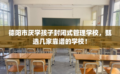 德阳市厌学孩子封闭式管理学校，甄选几家靠谱的学校！