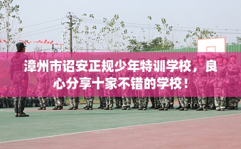 漳州市诏安正规少年特训学校，良心分享十家不错的学校！