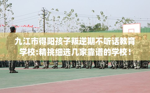 九江市得阳孩子叛逆期不听话教育学校:精挑细选几家靠谱的学校！
