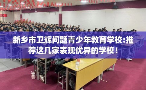 新乡市卫辉问题青少年教育学校:推荐这几家表现优异的学校！