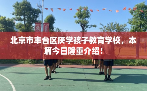 北京市丰台区厌学孩子教育学校，本篇今日隆重介绍！