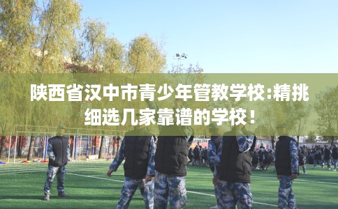 陕西省汉中市青少年管教学校:精挑细选几家靠谱的学校！