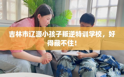 吉林市辽源小孩子叛逆特训学校，好得藏不住！