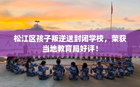 松江区孩子叛逆送封闭学校，荣获当地教育局好评！