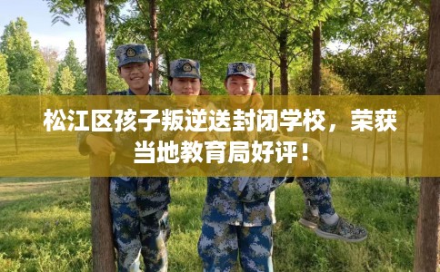 松江区孩子叛逆送封闭学校，荣获当地教育局好评！