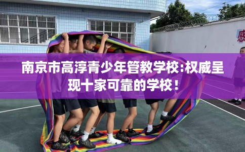 南京市高淳青少年管教学校:权威呈现十家可靠的学校! 南京市高淳青少年管教学校:权威呈现十家可靠的学校!