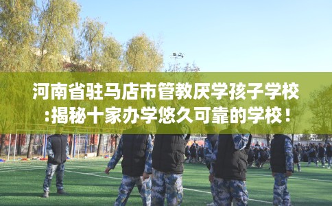 河南省驻马店市管教厌学孩子学校:揭秘十家办学悠久可靠的学校! 河南省驻马店市管教厌学孩子学校:揭秘十家办学悠久可靠的学校!