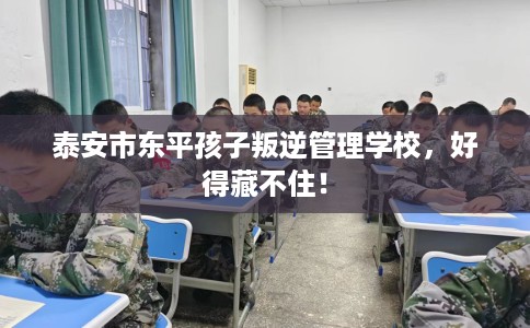 泰安市东平孩子叛逆管理学校,好得藏不住! 泰安市东平孩子叛逆管理学校,好得藏不住!