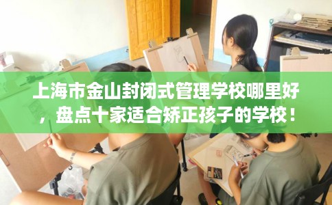 上海市金山封闭式管理学校哪里好,盘点十家适合矫正孩子的学校! 上海市金山封闭式管理学校哪里好,盘点十家适合矫正孩子的学校!