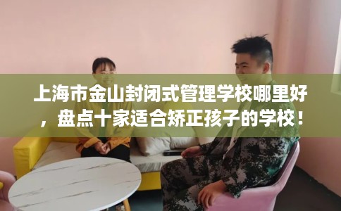 上海市金山封闭式管理学校哪里好,盘点十家适合矫正孩子的学校! 上海市金山封闭式管理学校哪里好,盘点十家适合矫正孩子的学校!