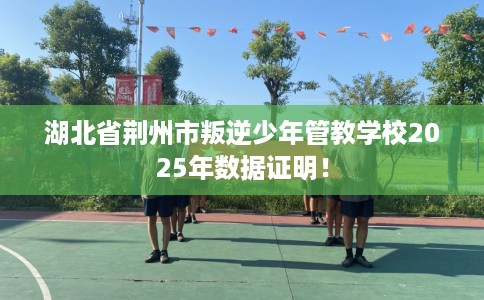 湖北省荆州市叛逆少年管教学校2025年数据证明！