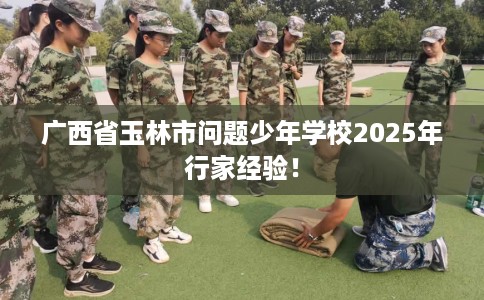 广西省玉林市问题少年学校2025年行家经验！