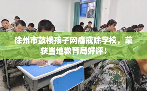 徐州市鼓楼孩子网瘾戒除学校，荣获当地教育局好评！
