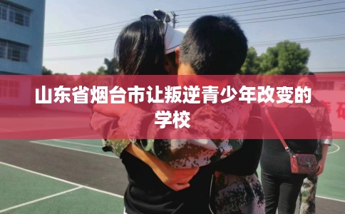 山东省烟台市让叛逆青少年改变的学校