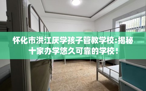 怀化市洪江厌学孩子管教学校:揭秘十家办学悠久可靠的学校！