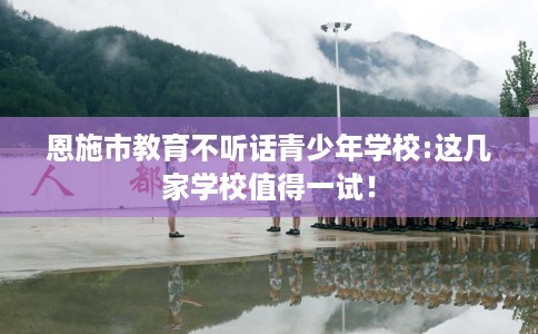 恩施市教育不听话青少年学校:这几家学校值得一试! 恩施市教育不听话青少年学校:这几家学校值得一试!