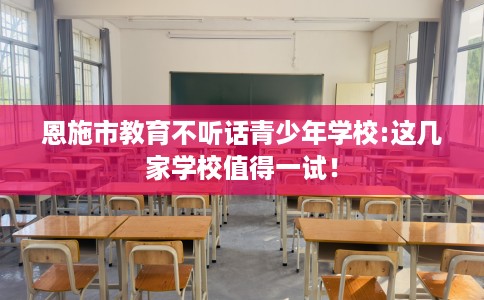 恩施市教育不听话青少年学校:这几家学校值得一试! 恩施市教育不听话青少年学校:这几家学校值得一试!