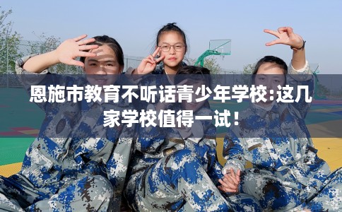 恩施市教育不听话青少年学校:这几家学校值得一试! 恩施市教育不听话青少年学校:这几家学校值得一试!