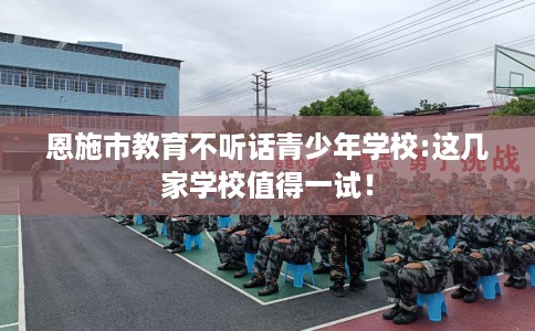 恩施市教育不听话青少年学校:这几家学校值得一试！