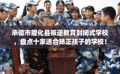 承德市隆化县叛逆教育封闭式学校，盘点十家适合矫正孩子的学校！