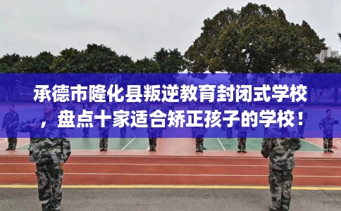 承德市隆化县叛逆教育封闭式学校，盘点十家适合矫正孩子的学校！