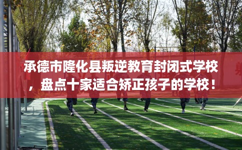 承德市隆化县叛逆教育封闭式学校，盘点十家适合矫正孩子的学校！